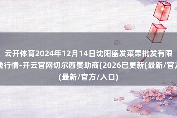 云开体育2024年12月14日沈阳盛发菜果批发有限公司价钱行情-开云官网切尔西赞助商(2026已更新