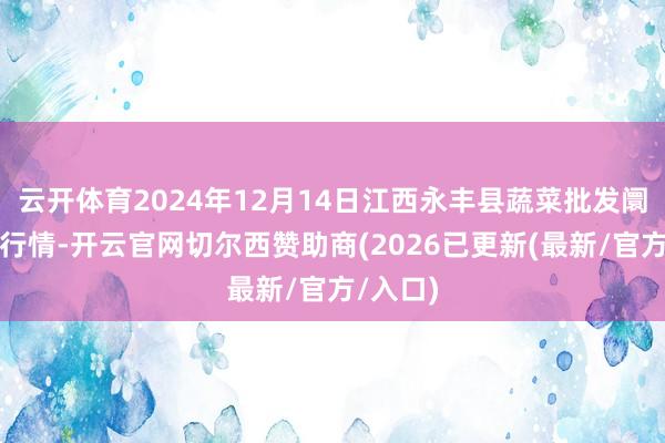 云开体育2024年12月14日江西永丰县蔬菜批发阛阓价钱行情-开云官网切尔西赞助商(2026已更新(