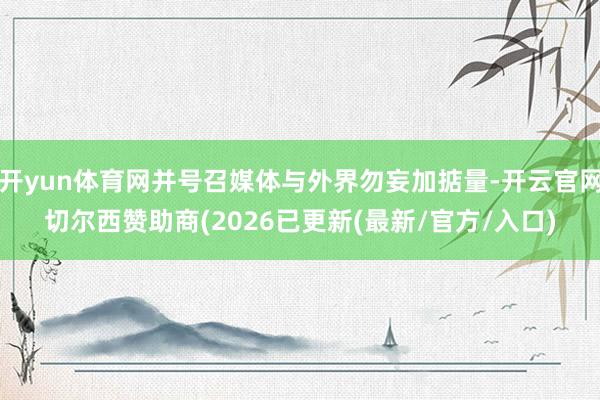 开yun体育网并号召媒体与外界勿妄加掂量-开云官网切尔西赞助商(2026已更新(最新/官方/入口)