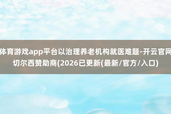 体育游戏app平台以治理养老机构就医难题-开云官网切尔西赞助商(2026已更新(最新/官方/入口)