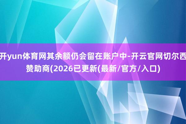 开yun体育网其余额仍会留在账户中-开云官网切尔西赞助商(2026已更新(最新/官方/入口)