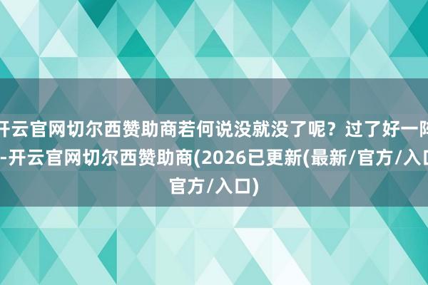 开云官网切尔西赞助商若何说没就没了呢?过了好一阵儿-开云官网切尔西赞助商(2026已更新(最新/官方/入口)