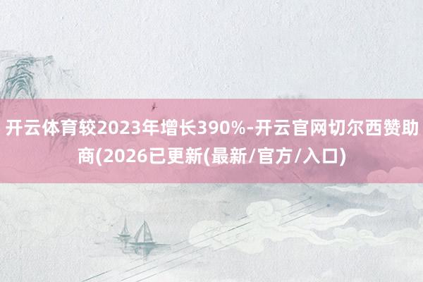 开云体育较2023年增长390%-开云官网切尔西赞助商(2026已更新(最新/官方/入口)