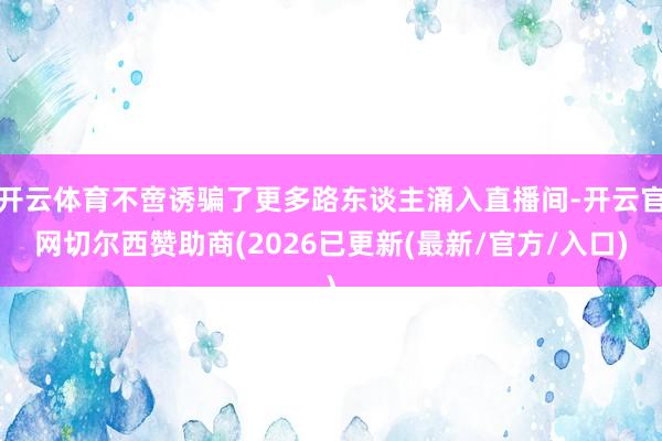 开云体育不啻诱骗了更多路东谈主涌入直播间-开云官网切尔西赞助商(2026已更新(最新/官方/入口)