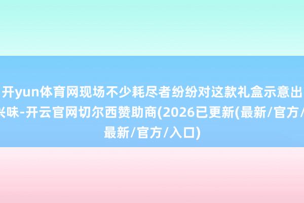 开yun体育网现场不少耗尽者纷纷对这款礼盒示意出浓厚兴味-开云官网切尔西赞助商(2026已更新(最新/官方/入口)