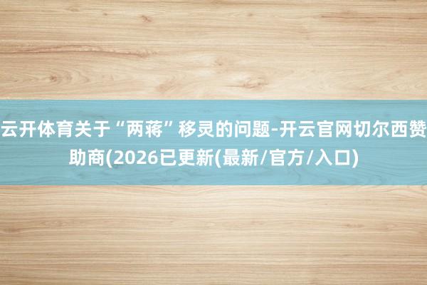 云开体育关于“两蒋”移灵的问题-开云官网切尔西赞助商(2026已更新(最新/官方/入口)