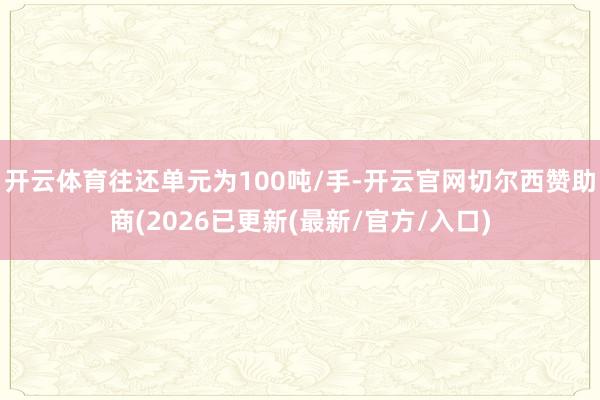 开云体育往还单元为100吨/手-开云官网切尔西赞助商(2026已更新(最新/官方/入口)