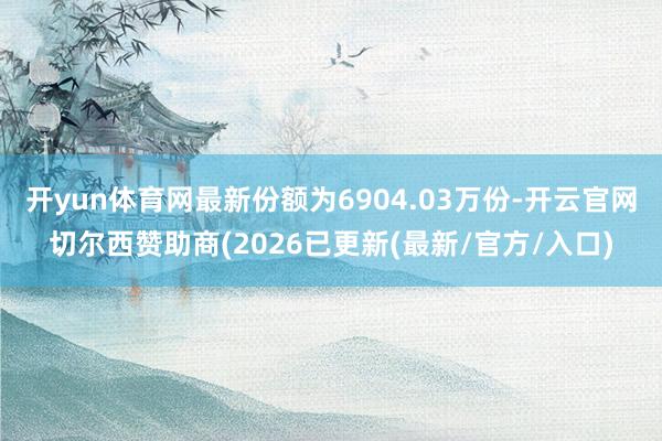 开yun体育网最新份额为6904.03万份-开云官网切尔西赞助商(2026已更新(最新/官方/入口)