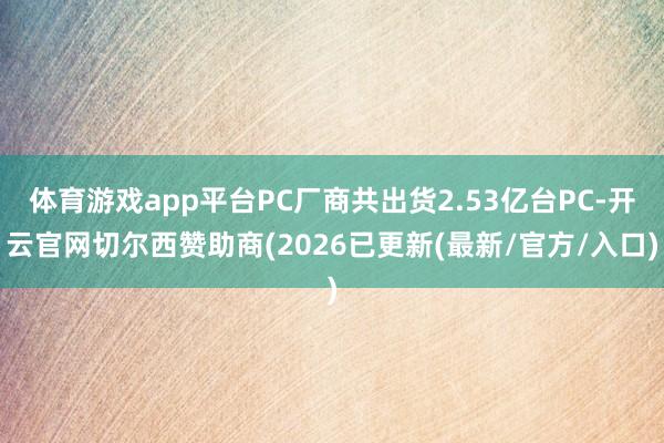体育游戏app平台PC厂商共出货2.53亿台PC-开云官网切尔西赞助商(2026已更新(最新/官方/入口)