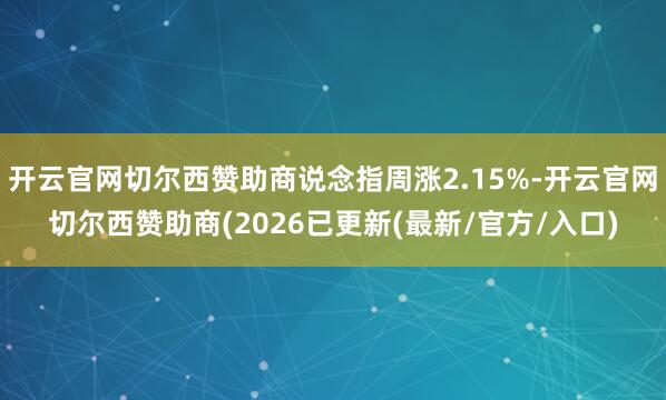 开云官网切尔西赞助商说念指周涨2.15%-开云官网切尔西赞助商(2026已更新(最新/官方/入口)