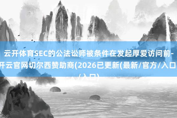 云开体育SEC的公法讼师被条件在发起厚爱访问前-开云官网切尔西赞助商(2026已更新(最新/官方/入口)