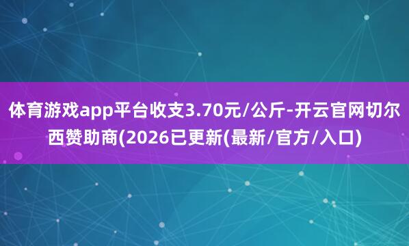 体育游戏app平台收支3.70元/公斤-开云官网切尔西赞助商(2026已更新(最新/官方/入口)