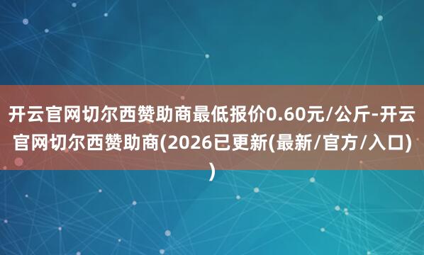 开云官网切尔西赞助商最低报价0.60元/公斤-开云官网切尔西赞助商(2026已更新(最新/官方/入口