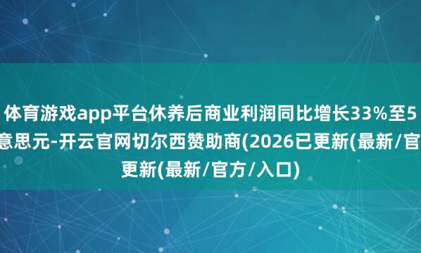 体育游戏app平台休养后商业利润同比增长33%至5.77亿好意思元-开云官网切尔西赞助商(2026已更新(最新/官方/入口)