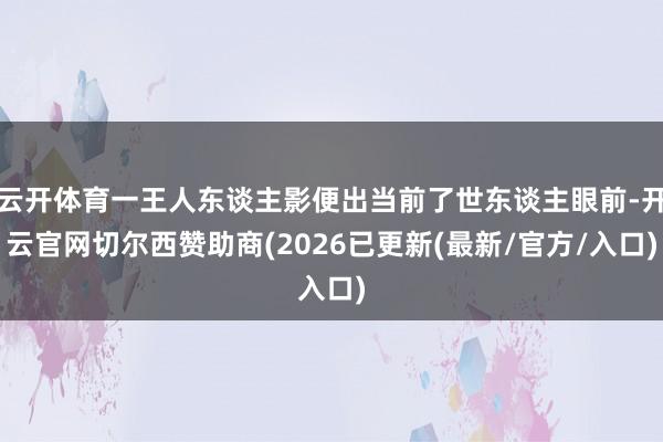 云开体育一王人东谈主影便出当前了世东谈主眼前-开云官网切尔西赞助商(2026已更新(最新/官方/入口