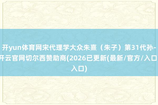 开yun体育网宋代理学大众朱熹（朱子）第31代孙-开云官网切尔西赞助商(2026已更新(最新/官方/