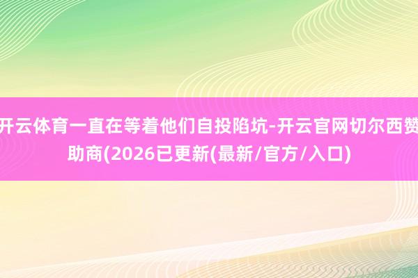 开云体育一直在等着他们自投陷坑-开云官网切尔西赞助商(2026已更新(最新/官方/入口)