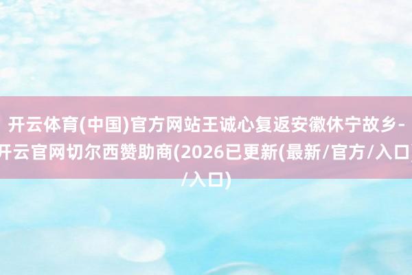 开云体育(中国)官方网站王诚心复返安徽休宁故乡-开云官网切尔西赞助商(2026已更新(最新/官方/入