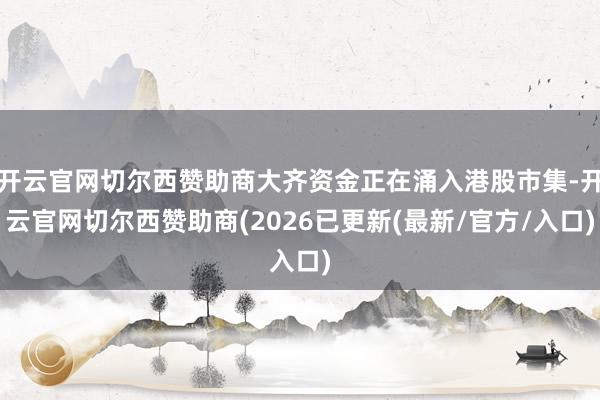 开云官网切尔西赞助商大齐资金正在涌入港股市集-开云官网切尔西赞助商(2026已更新(最新/官方/入口