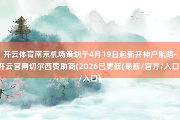 开云体育南京机场策划于4月19日起新开神户航路-开云官网切尔西赞助商(2026已更新(最新/官方/入口)
