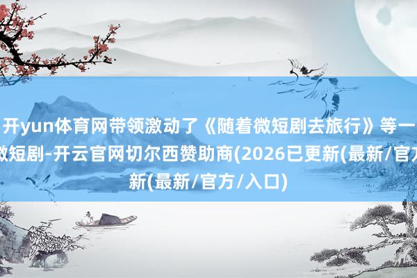 开yun体育网带领激动了《随着微短剧去旅行》等一批文旅微短剧-开云官网切尔西赞助商(2026已更新(最新/官方/入口)