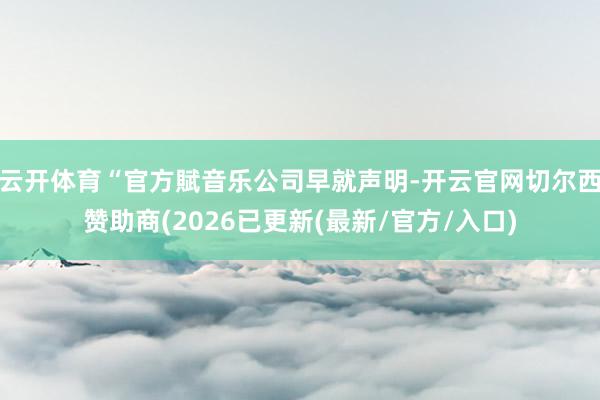 云开体育“官方賦音乐公司早就声明-开云官网切尔西赞助商(2026已更新(最新/官方/入口)