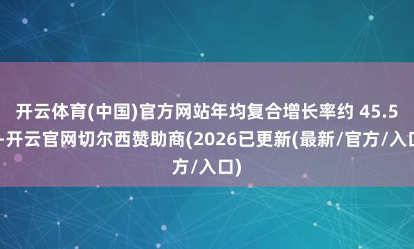 开云体育(中国)官方网站年均复合增长率约 45.5%-开云官网切尔西赞助商(2026已更新(最新/官方/入口)