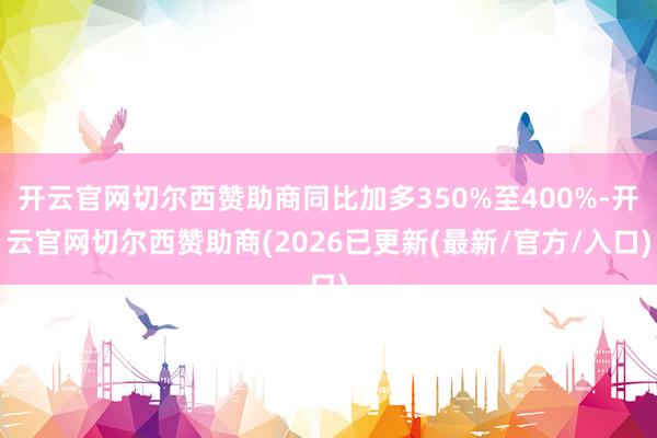开云官网切尔西赞助商同比加多350%至400%-开云官网切尔西赞助商(2026已更新(最新/官方/入口)