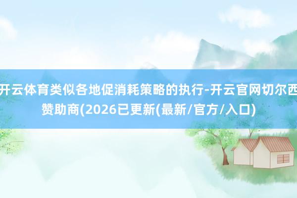 开云体育类似各地促消耗策略的执行-开云官网切尔西赞助商(2026已更新(最新/官方/入口)