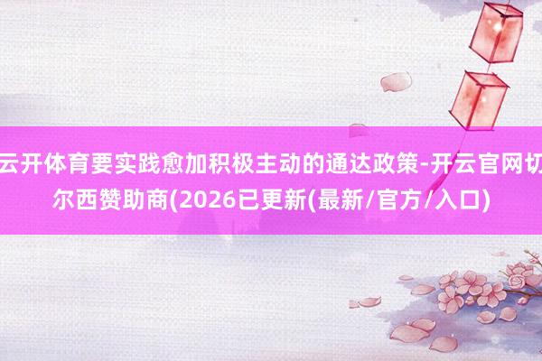云开体育要实践愈加积极主动的通达政策-开云官网切尔西赞助商(2026已更新(最新/官方/入口)