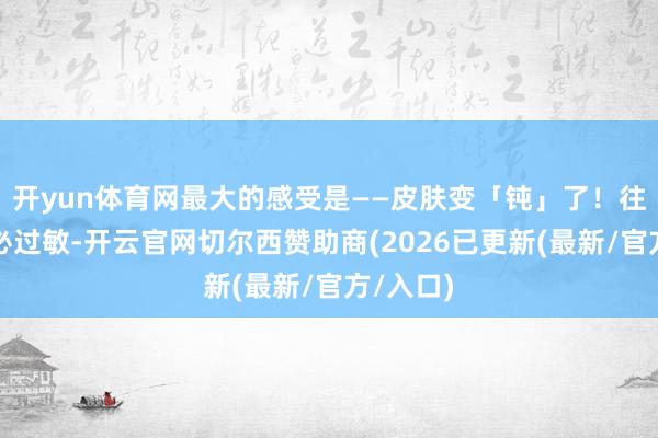 开yun体育网最大的感受是——皮肤变「钝」了！往日换季必过敏-开云官网切尔西赞助商(2026已更新(最新/官方/入口)