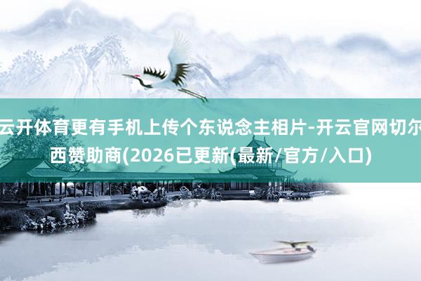 云开体育更有手机上传个东说念主相片-开云官网切尔西赞助商(2026已更新(最新/官方/入口)