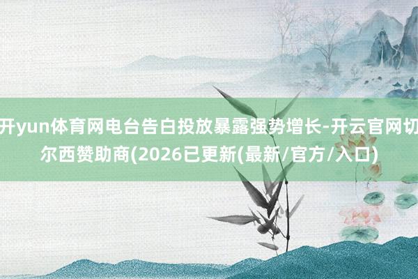 开yun体育网电台告白投放暴露强势增长-开云官网切尔西赞助商(2026已更新(最新/官方/入口)