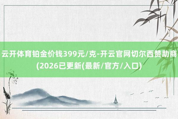 云开体育铂金价钱399元/克-开云官网切尔西赞助商(2026已更新(最新/官方/入口)