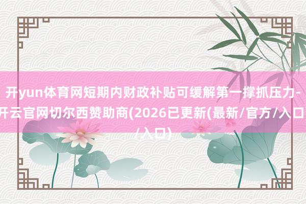 开yun体育网短期内财政补贴可缓解第一撑抓压力-开云官网切尔西赞助商(2026已更新(最新/官方/入