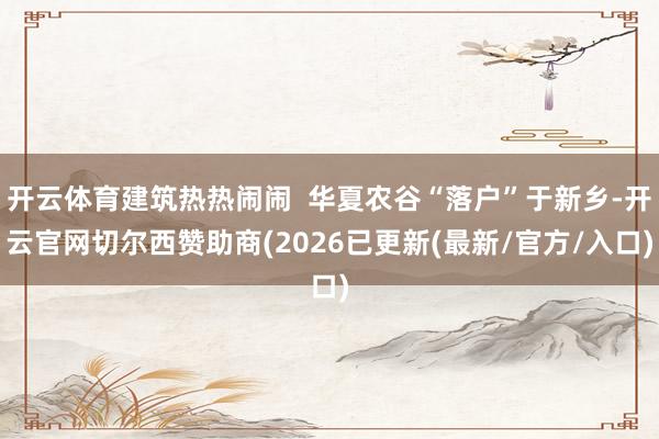 开云体育建筑热热闹闹  华夏农谷“落户”于新乡-开云官网切尔西赞助商(2026已更新(最新/官方/入