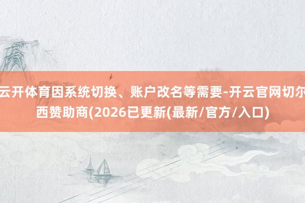 云开体育因系统切换、账户改名等需要-开云官网切尔西赞助商(2026已更新(最新/官方/入口)