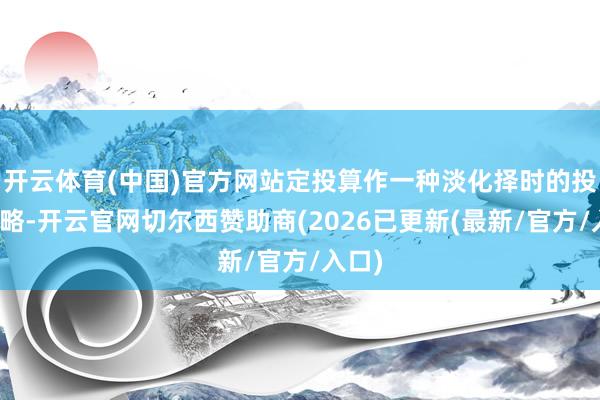 开云体育(中国)官方网站定投算作一种淡化择时的投资策略-开云官网切尔西赞助商(2026已更新(最新/官方/入口)
