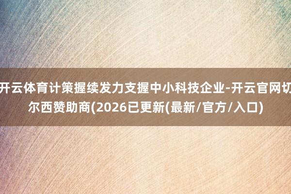 开云体育计策握续发力支握中小科技企业-开云官网切尔西赞助商(2026已更新(最新/官方/入口)
