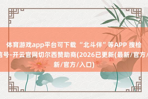 体育游戏app平台可下载 “北斗伴”等APP 搜检卫星信号-开云官网切尔西赞助商(2026已更新(最新/官方/入口)