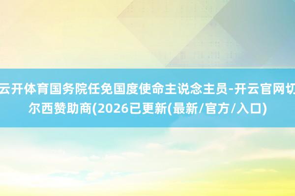 云开体育国务院任免国度使命主说念主员-开云官网切尔西赞助商(2026已更新(最新/官方/入口)