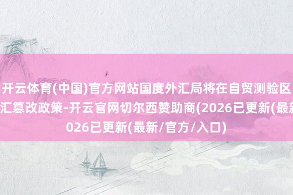 开云体育(中国)官方网站国度外汇局将在自贸测验区捏行一揽子外汇篡改政策-开云官网切尔西赞助商(202