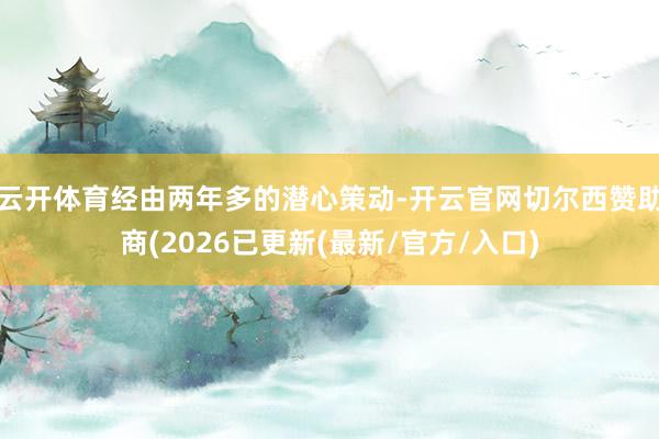 云开体育经由两年多的潜心策动-开云官网切尔西赞助商(2026已更新(最新/官方/入口)