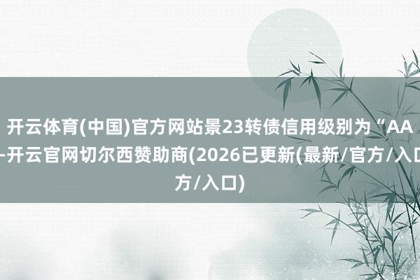 开云体育(中国)官方网站景23转债信用级别为“AA”-开云官网切尔西赞助商(2026已更新(最新/官方/入口)