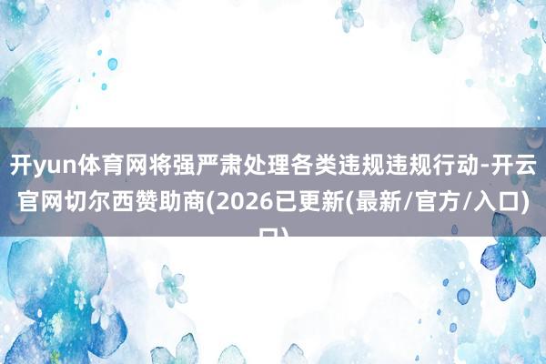 开yun体育网将强严肃处理各类违规违规行动-开云官网切尔西赞助商(2026已更新(最新/官方/入口)