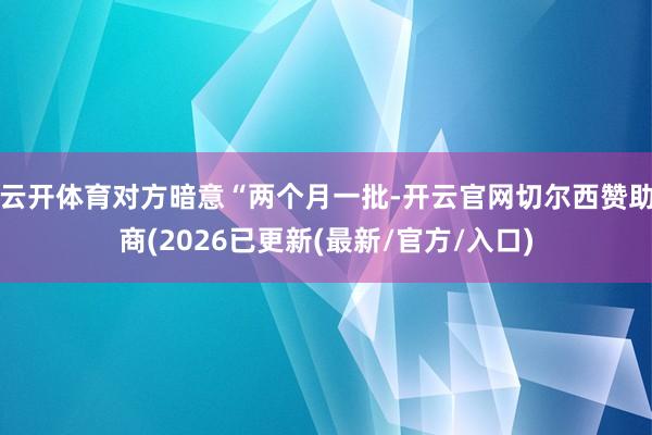 云开体育对方暗意“两个月一批-开云官网切尔西赞助商(2026已更新(最新/官方/入口)