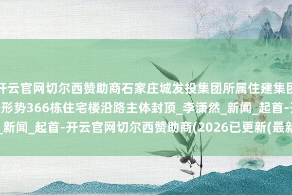 开云官网切尔西赞助商石家庄城发投集团所属住建集团承建的11个城中村改进形势366栋住宅楼沿路主体封顶