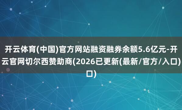 开云体育(中国)官方网站融资融券余额5.6亿元-开云官网切尔西赞助商(2026已更新(最新/官方/入