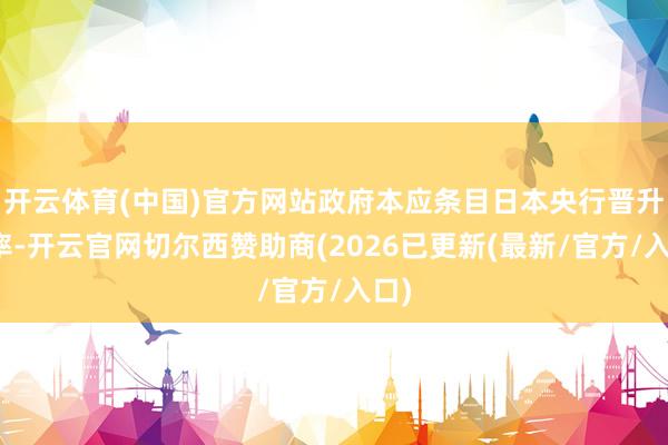 开云体育(中国)官方网站政府本应条目日本央行晋升利率-开云官网切尔西赞助商(2026已更新(最新/官方/入口)
