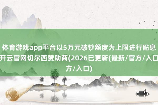 体育游戏app平台以5万元破钞额度为上限进行贴息-开云官网切尔西赞助商(2026已更新(最新/官方/